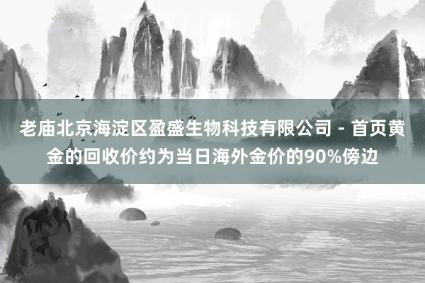 老庙北京海淀区盈盛生物科技有限公司 - 首页黄金的回收价约为当日海外金价的90%傍边